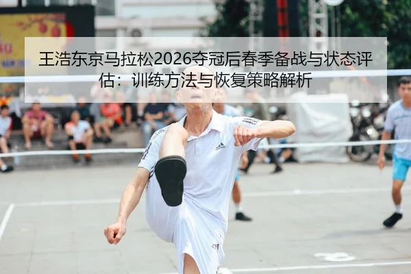 王浩东京马拉松2026夺冠后春季备战与状态评估：训练方法与恢复策略解析